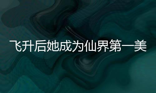 飞升后她成为仙界第一美人
